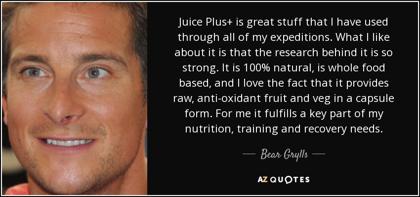 Juice Plus+ is great stuff that I have used through all of my expeditions. What I like about it is that the research behind it is so strong. It is 100% natural, is whole food based, and I love the fact that it provides raw, anti-oxidant fruit and veg in a capsule form. For me it fulfills a key part of my nutrition, training and recovery needs. - Bear Grylls