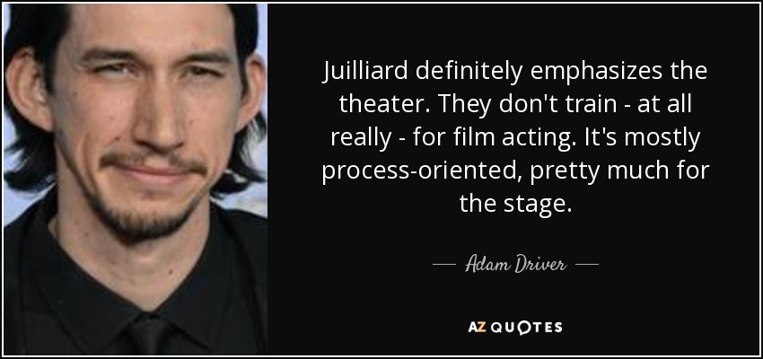 Juilliard definitely emphasizes the theater. They don't train - at all really - for film acting. It's mostly process-oriented, pretty much for the stage. - Adam Driver