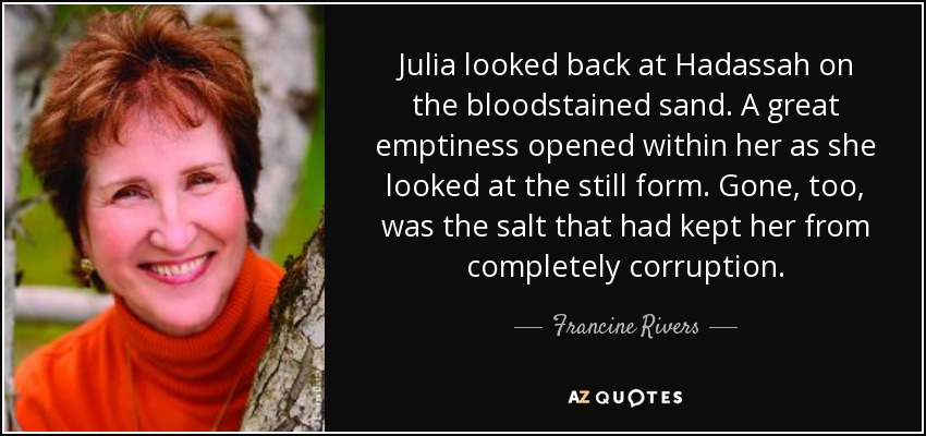 Julia looked back at Hadassah on the bloodstained sand. A great emptiness opened within her as she looked at the still form. Gone, too, was the salt that had kept her from completely corruption. - Francine Rivers