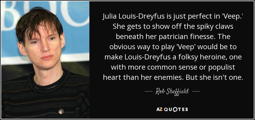 Julia Louis-Dreyfus is just perfect in 'Veep.' She gets to show off the spiky claws beneath her patrician finesse. The obvious way to play 'Veep' would be to make Louis-Dreyfus a folksy heroine, one with more common sense or populist heart than her enemies. But she isn't one. - Rob Sheffield