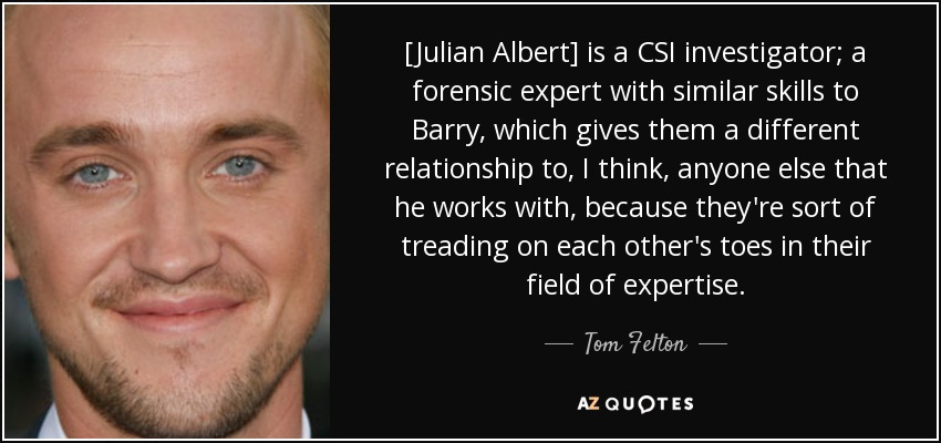 [Julian Albert] is a CSI investigator; a forensic expert with similar skills to Barry, which gives them a different relationship to, I think, anyone else that he works with, because they're sort of treading on each other's toes in their field of expertise. - Tom Felton