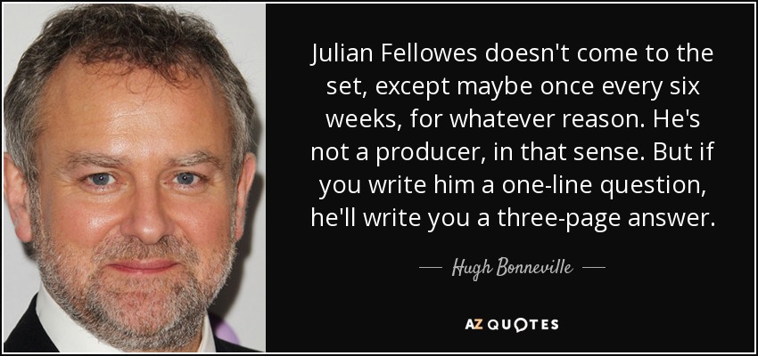 Julian Fellowes doesn't come to the set, except maybe once every six weeks, for whatever reason. He's not a producer, in that sense. But if you write him a one-line question, he'll write you a three-page answer. - Hugh Bonneville