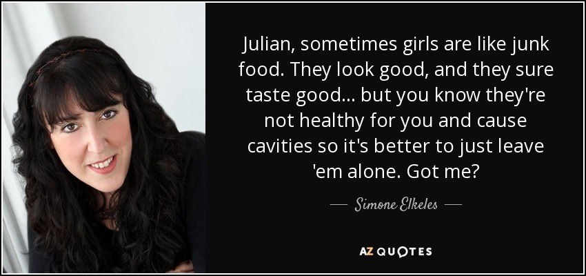 Julian, sometimes girls are like junk food. They look good, and they sure taste good… but you know they're not healthy for you and cause cavities so it's better to just leave 'em alone. Got me? - Simone Elkeles