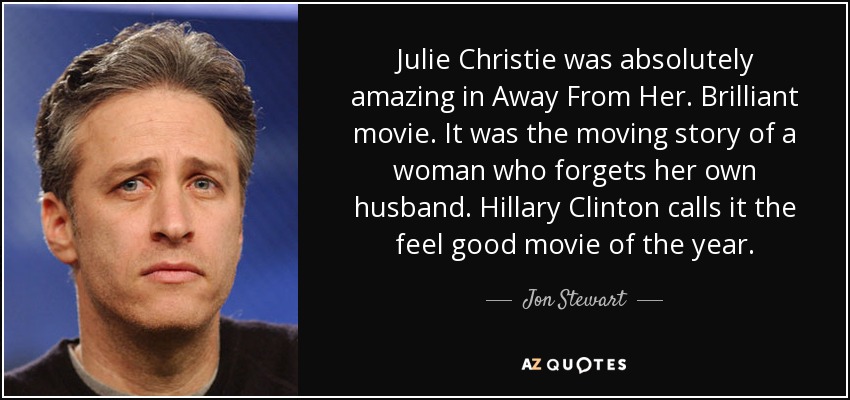 Julie Christie was absolutely amazing in Away From Her. Brilliant movie. It was the moving story of a woman who forgets her own husband. Hillary Clinton calls it the feel good movie of the year. - Jon Stewart