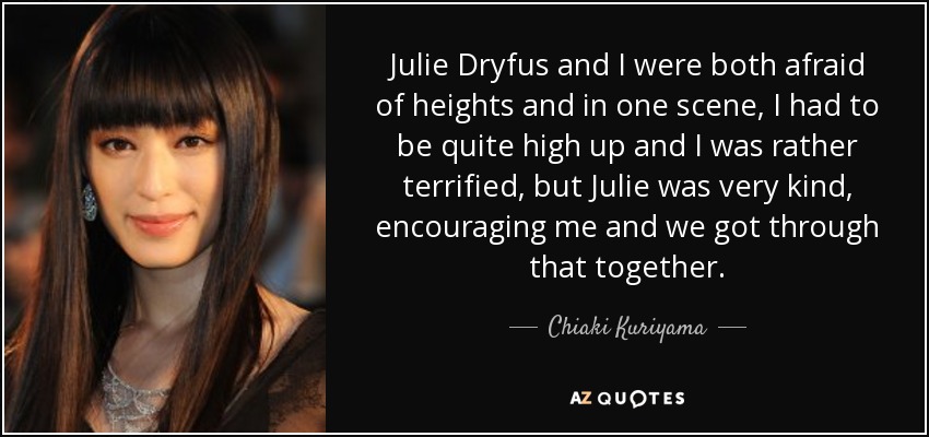 Julie Dryfus and I were both afraid of heights and in one scene, I had to be quite high up and I was rather terrified, but Julie was very kind, encouraging me and we got through that together. - Chiaki Kuriyama