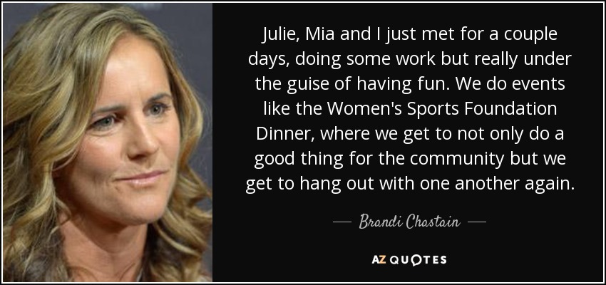 Julie, Mia and I just met for a couple days, doing some work but really under the guise of having fun. We do events like the Women's Sports Foundation Dinner, where we get to not only do a good thing for the community but we get to hang out with one another again. - Brandi Chastain