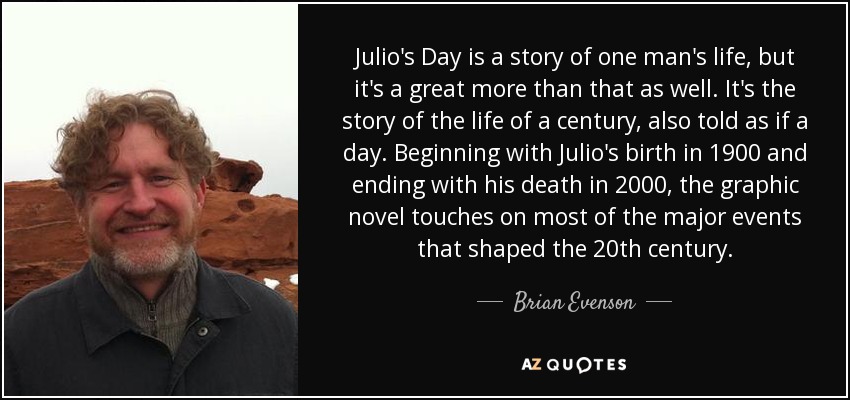 Julio's Day is a story of one man's life, but it's a great more than that as well. It's the story of the life of a century, also told as if a day. Beginning with Julio's birth in 1900 and ending with his death in 2000, the graphic novel touches on most of the major events that shaped the 20th century. - Brian Evenson