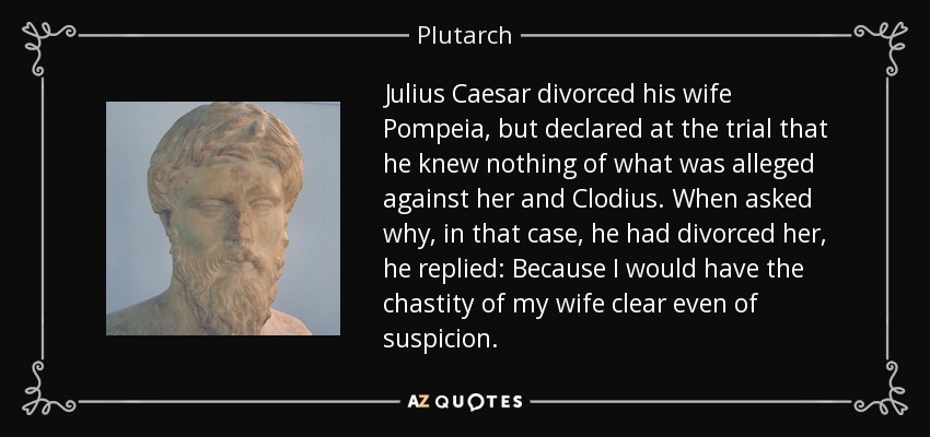 Julius Caesar divorced his wife Pompeia, but declared at the trial that he knew nothing of what was alleged against her and Clodius. When asked why, in that case, he had divorced her, he replied: Because I would have the chastity of my wife clear even of suspicion. - Plutarch
