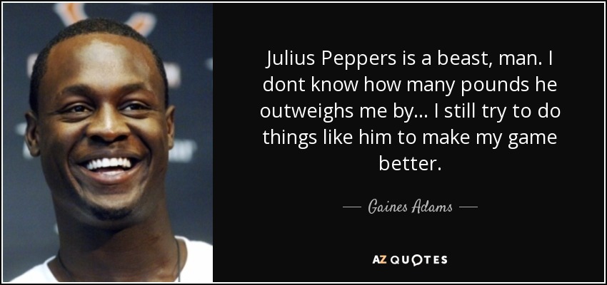 Julius Peppers is a beast, man. I dont know how many pounds he outweighs me by... I still try to do things like him to make my game better. - Gaines Adams