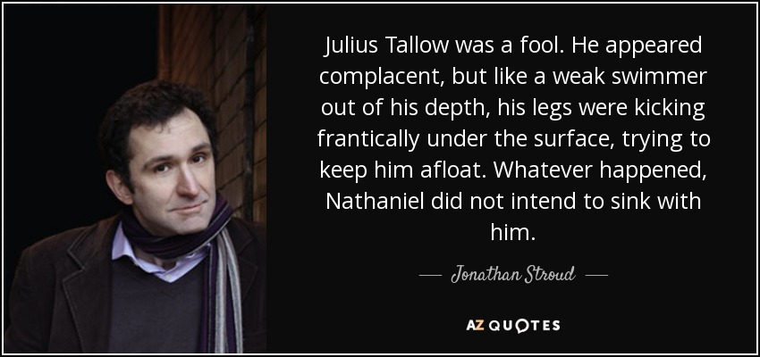 Julius Tallow was a fool. He appeared complacent, but like a weak swimmer out of his depth, his legs were kicking frantically under the surface, trying to keep him afloat. Whatever happened, Nathaniel did not intend to sink with him. - Jonathan Stroud