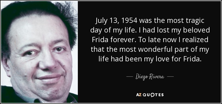 July 13, 1954 was the most tragic day of my life. I had lost my beloved Frida forever. To late now I realized that the most wonderful part of my life had been my love for Frida. - Diego Rivera