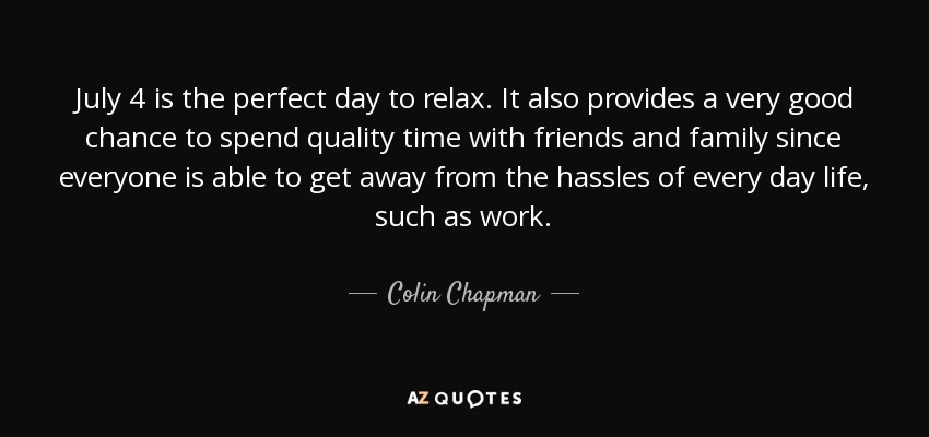 July 4 is the perfect day to relax. It also provides a very good chance to spend quality time with friends and family since everyone is able to get away from the hassles of every day life, such as work. - Colin Chapman