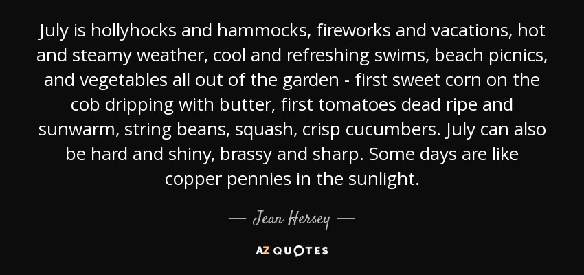 July is hollyhocks and hammocks, fireworks and vacations, hot and steamy weather, cool and refreshing swims, beach picnics, and vegetables all out of the garden - first sweet corn on the cob dripping with butter, first tomatoes dead ripe and sunwarm, string beans, squash, crisp cucumbers. July can also be hard and shiny, brassy and sharp. Some days are like copper pennies in the sunlight. - Jean Hersey