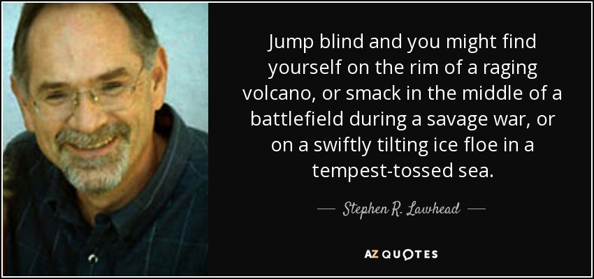 Jump blind and you might find yourself on the rim of a raging volcano, or smack in the middle of a battlefield during a savage war, or on a swiftly tilting ice floe in a tempest-tossed sea. - Stephen R. Lawhead