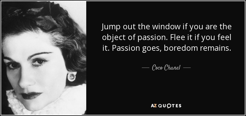 Jump out the window if you are the object of passion. Flee it if you feel it. Passion goes, boredom remains. - Coco Chanel