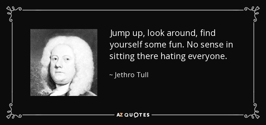 Jump up, look around, find yourself some fun. No sense in sitting there hating everyone. - Jethro Tull