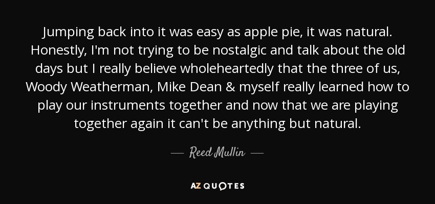 Jumping back into it was easy as apple pie, it was natural. Honestly, I'm not trying to be nostalgic and talk about the old days but I really believe wholeheartedly that the three of us, Woody Weatherman, Mike Dean & myself really learned how to play our instruments together and now that we are playing together again it can't be anything but natural. - Reed Mullin