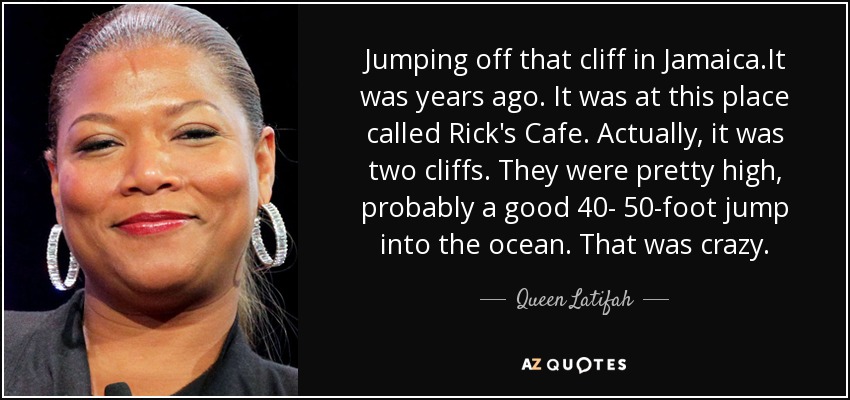 Jumping off that cliff in Jamaica.It was years ago. It was at this place called Rick's Cafe. Actually, it was two cliffs. They were pretty high, probably a good 40- 50-foot jump into the ocean. That was crazy. - Queen Latifah