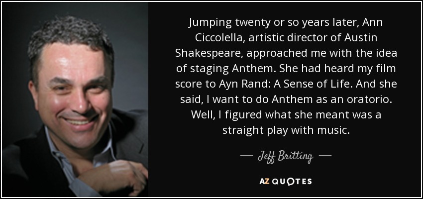 Jumping twenty or so years later, Ann Ciccolella, artistic director of Austin Shakespeare, approached me with the idea of staging Anthem. She had heard my film score to Ayn Rand: A Sense of Life. And she said, I want to do Anthem as an oratorio. Well, I figured what she meant was a straight play with music. - Jeff Britting