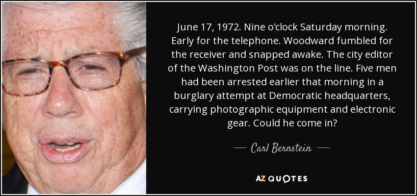 June 17, 1972. Nine o'clock Saturday morning. Early for the telephone. Woodward fumbled for the receiver and snapped awake. The city editor of the Washington Post was on the line. Five men had been arrested earlier that morning in a burglary attempt at Democratic headquarters, carrying photographic equipment and electronic gear. Could he come in? - Carl Bernstein