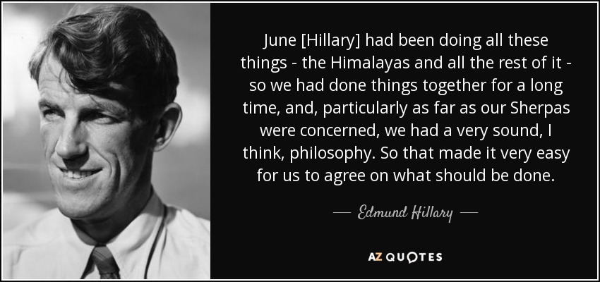 June [Hillary] had been doing all these things - the Himalayas and all the rest of it - so we had done things together for a long time, and, particularly as far as our Sherpas were concerned, we had a very sound, I think, philosophy. So that made it very easy for us to agree on what should be done. - Edmund Hillary