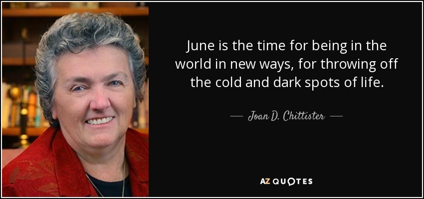 June is the time for being in the world in new ways, for throwing off the cold and dark spots of life. - Joan D. Chittister
