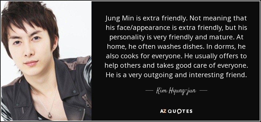 Jung Min is extra friendly. Not meaning that his face/appearance is extra friendly, but his personality is very friendly and mature. At home, he often washes dishes. In dorms, he also cooks for everyone. He usually offers to help others and takes good care of everyone. He is a very outgoing and interesting friend. - Kim Hyung-jun