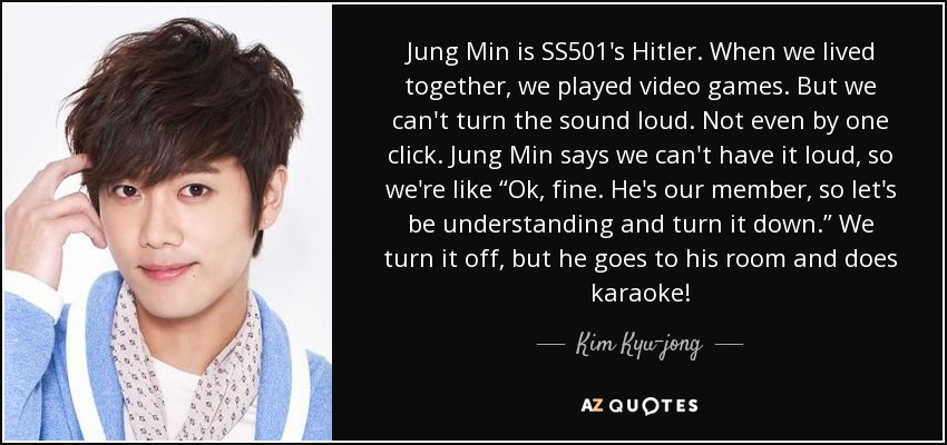 Jung Min is SS501's Hitler. When we lived together, we played video games. But we can't turn the sound loud. Not even by one click. Jung Min says we can't have it loud, so we're like “Ok, fine. He's our member, so let's be understanding and turn it down.” We turn it off, but he goes to his room and does karaoke! - Kim Kyu-jong