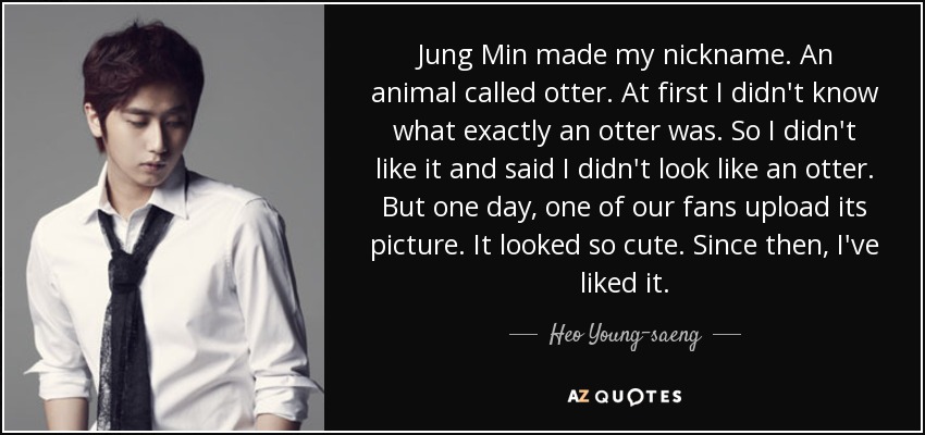 Jung Min made my nickname. An animal called otter. At first I didn't know what exactly an otter was. So I didn't like it and said I didn't look like an otter. But one day, one of our fans upload its picture. It looked so cute. Since then, I've liked it. - Heo Young-saeng