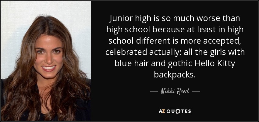 Junior high is so much worse than high school because at least in high school different is more accepted, celebrated actually: all the girls with blue hair and gothic Hello Kitty backpacks. - Nikki Reed