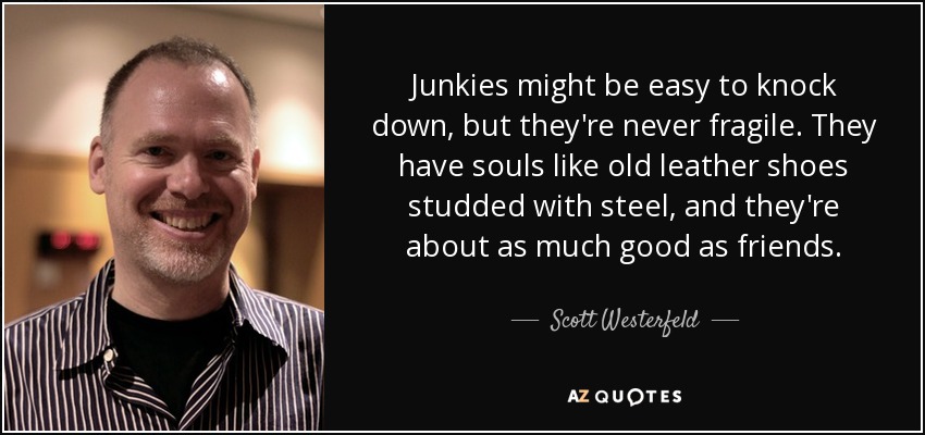 Junkies might be easy to knock down, but they're never fragile. They have souls like old leather shoes studded with steel, and they're about as much good as friends. - Scott Westerfeld