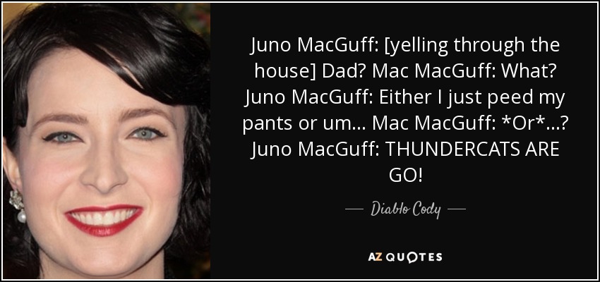 Juno MacGuff: [yelling through the house] Dad? Mac MacGuff: What? Juno MacGuff: Either I just peed my pants or um... Mac MacGuff: *Or*...? Juno MacGuff: THUNDERCATS ARE GO! - Diablo Cody