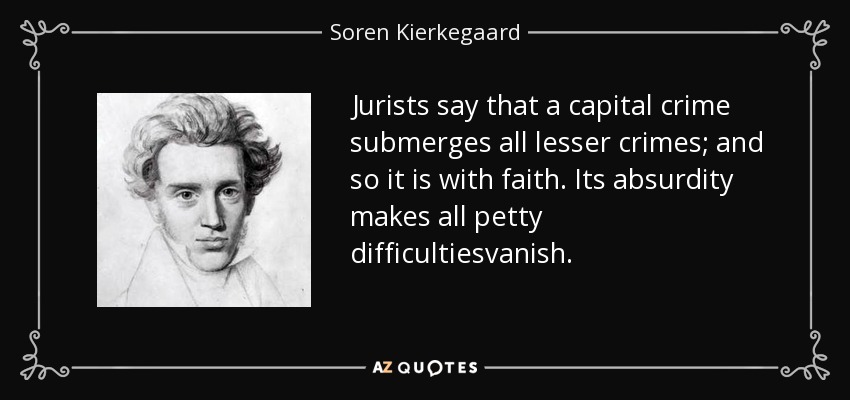 Jurists say that a capital crime submerges all lesser crimes; and so it is with faith. Its absurdity makes all petty difficultiesvanish. - Soren Kierkegaard
