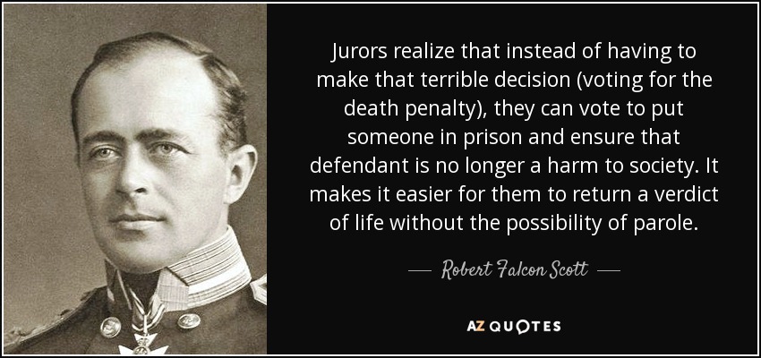 Jurors realize that instead of having to make that terrible decision (voting for the death penalty), they can vote to put someone in prison and ensure that defendant is no longer a harm to society. It makes it easier for them to return a verdict of life without the possibility of parole. - Robert Falcon Scott