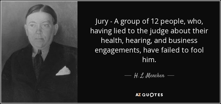 Jury - A group of 12 people, who, having lied to the judge about their health, hearing, and business engagements, have failed to fool him. - H. L. Mencken