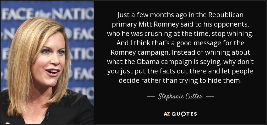 Just a few months ago in the Republican primary Mitt Romney said to his opponents, who he was crushing at the time, stop whining. And I think that's a good message for the Romney campaign. Instead of whining about what the Obama campaign is saying, why don't you just put the facts out there and let people decide rather than trying to hide them. - Stephanie Cutter
