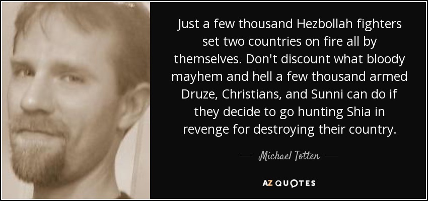 Just a few thousand Hezbollah fighters set two countries on fire all by themselves. Don't discount what bloody mayhem and hell a few thousand armed Druze, Christians, and Sunni can do if they decide to go hunting Shia in revenge for destroying their country. - Michael Totten