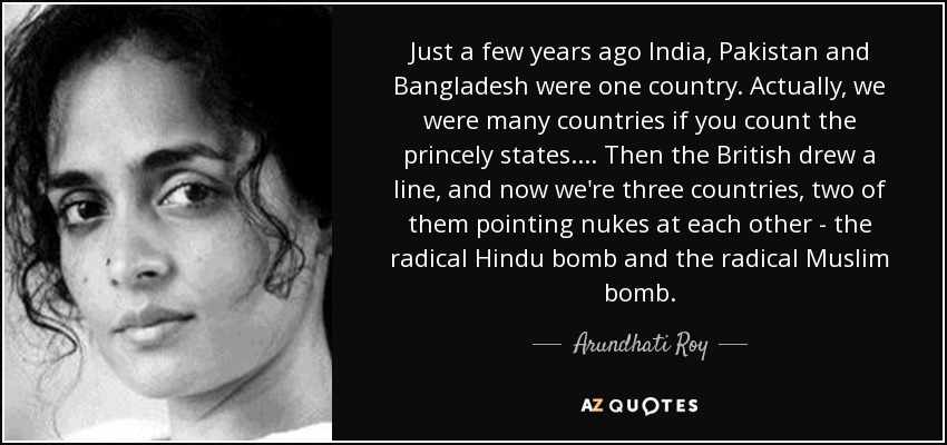 Just a few years ago India, Pakistan and Bangladesh were one country. Actually, we were many countries if you count the princely states.... Then the British drew a line, and now we're three countries, two of them pointing nukes at each other - the radical Hindu bomb and the radical Muslim bomb. - Arundhati Roy