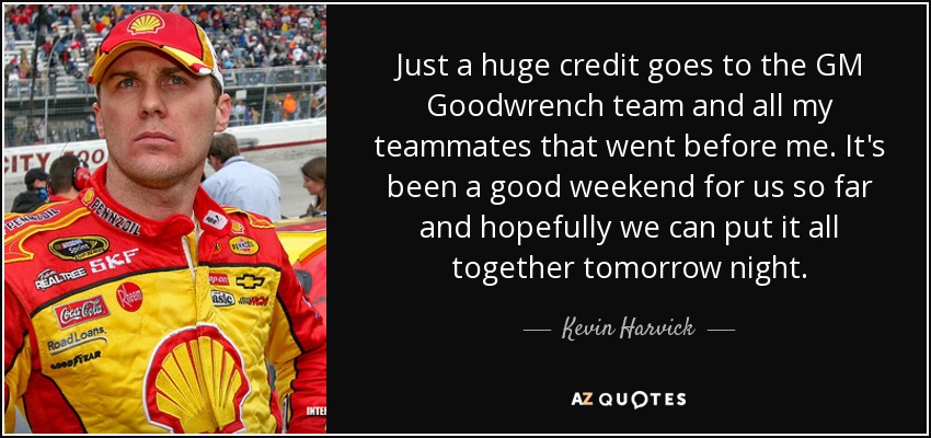 Just a huge credit goes to the GM Goodwrench team and all my teammates that went before me. It's been a good weekend for us so far and hopefully we can put it all together tomorrow night. - Kevin Harvick