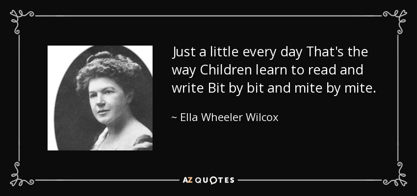 Just a little every day That's the way Children learn to read and write Bit by bit and mite by mite. - Ella Wheeler Wilcox