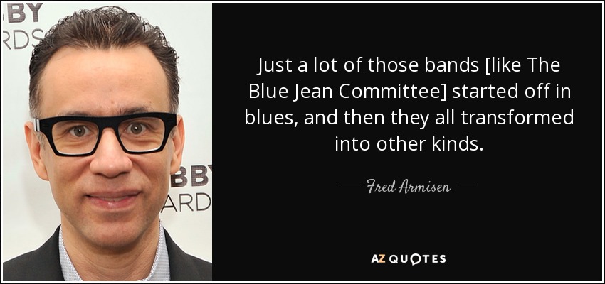 Just a lot of those bands [like The Blue Jean Committee] started off in blues, and then they all transformed into other kinds. - Fred Armisen