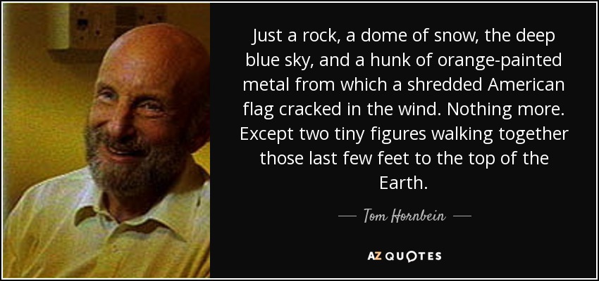 Just a rock, a dome of snow, the deep blue sky, and a hunk of orange-painted metal from which a shredded American flag cracked in the wind. Nothing more. Except two tiny figures walking together those last few feet to the top of the Earth. - Tom Hornbein