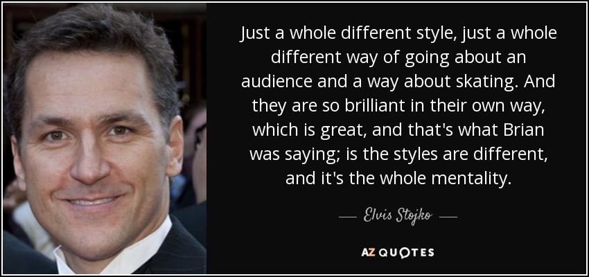 Just a whole different style, just a whole different way of going about an audience and a way about skating. And they are so brilliant in their own way, which is great, and that's what Brian was saying; is the styles are different, and it's the whole mentality. - Elvis Stojko