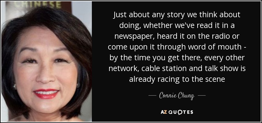 Just about any story we think about doing, whether we've read it in a newspaper, heard it on the radio or come upon it through word of mouth - by the time you get there, every other network, cable station and talk show is already racing to the scene - Connie Chung