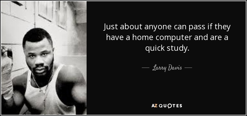Just about anyone can pass if they have a home computer and are a quick study. - Larry Davis