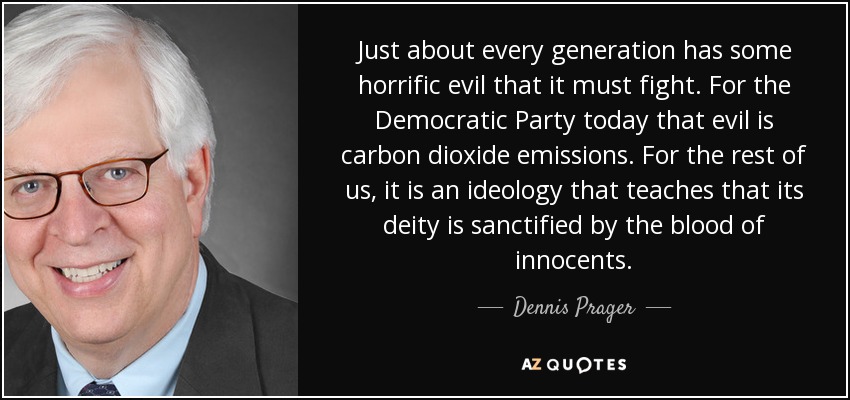Just about every generation has some horrific evil that it must fight. For the Democratic Party today that evil is carbon dioxide emissions. For the rest of us, it is an ideology that teaches that its deity is sanctified by the blood of innocents. - Dennis Prager