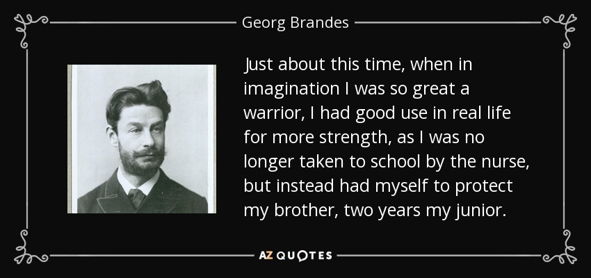 Just about this time, when in imagination I was so great a warrior, I had good use in real life for more strength, as I was no longer taken to school by the nurse, but instead had myself to protect my brother, two years my junior. - Georg Brandes