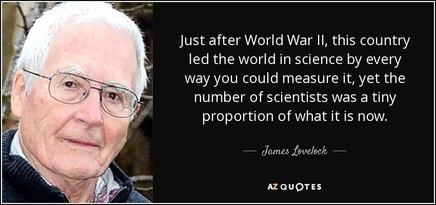 Just after World War II, this country led the world in science by every way you could measure it, yet the number of scientists was a tiny proportion of what it is now. - James Lovelock