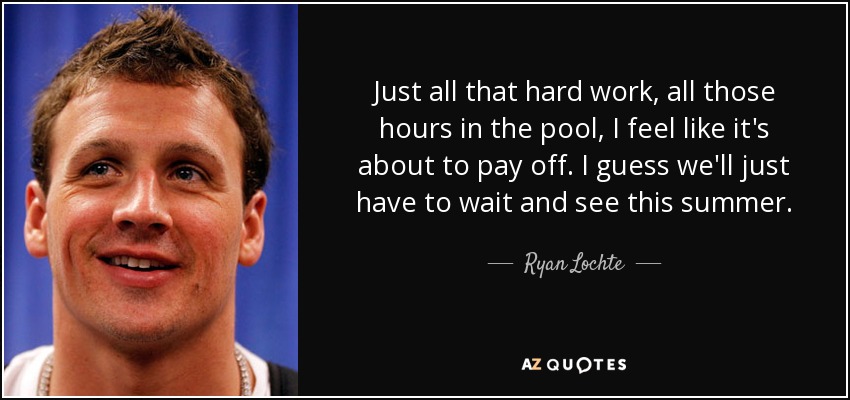 Just all that hard work, all those hours in the pool, I feel like it's about to pay off. I guess we'll just have to wait and see this summer. - Ryan Lochte