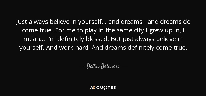 Just always believe in yourself... and dreams - and dreams do come true. For me to play in the same city I grew up in, I mean... I'm definitely blessed. But just always believe in yourself. And work hard. And dreams definitely come true. - Dellin Betances